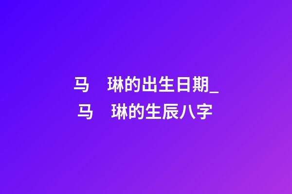 马　琳的出生日期_ 马　琳的生辰八字